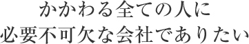 かかわる全ての人に必要不可欠な会社でありたい