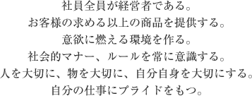 社員全員が経営者である。 お客様の求める以上の商品を提供する。 意欲に燃える環境を作る。 社会的マナー、ルールを常に意識する。 人を大切に、物を大切に、自分自身を大切にする。 自分の仕事にプライドをもつ。