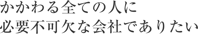 かかわる全ての人に必要不可欠な会社でありたい