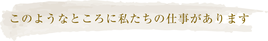 このようなところに私たちの仕事があります